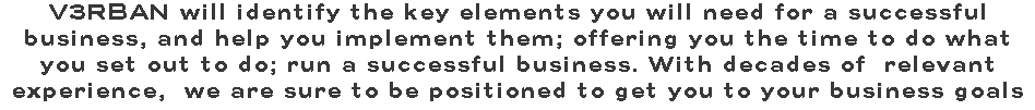 V3RBAN will identify the key elements you will need for a successful business, and help you implement them; offering you the time to do what you set out to do; run a successful business. With decades of relevant experience, we are sure to be positioned to get you to your business goals