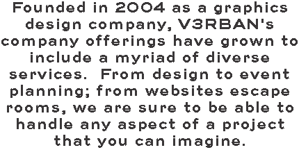 Founded in 2004 as a graphics design company, V3RBAN's company offerings have grown to include a myriad of diverse services. From design to event planning; from websites escape rooms, we are sure to be able to handle any aspect of a project that you can imagine.