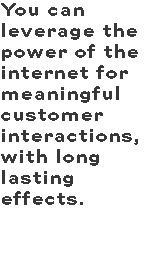 You can leverage the power of the internet for meaningful customer interactions, with long lasting effects. 
