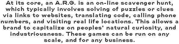 At its core, an A.R.G. is an on-line scavenger hunt, which typically involves solving of puzzles or clues via links to websites, translating code, calling phone numbers, and visiting real life locations. This allows a brand to capitalize on peoples' natural curiosity, and industriousness. These games can be run on any scale, and for any business. 